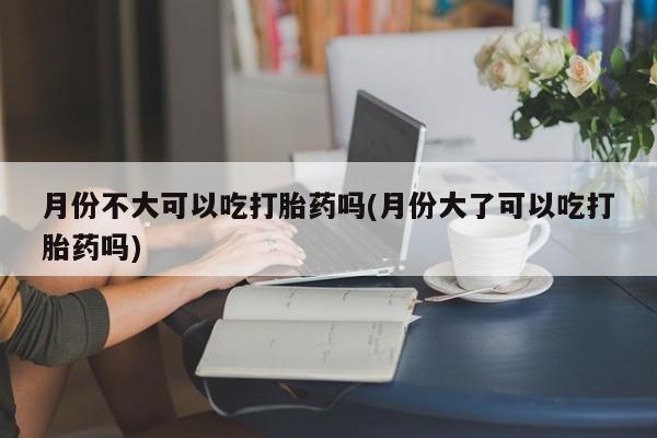 流产药叫什么名购买流程月份不大可以吃打胎药吗(月份大了可以吃打胎药吗)