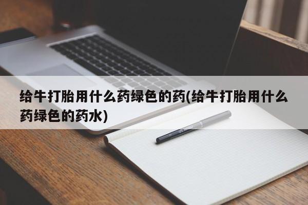 流产药叫什么名购买流程给牛打胎用什么药绿色的药(给牛打胎用什么药绿色的药水)