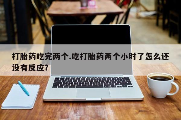 流产药叫什么名购买流程打胎药吃完两个.吃打胎药两个小时了怎么还没有反应？