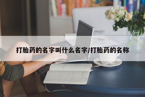 流产药叫什么名购买流程打胎药的名字叫什么名字/打胎药的名称