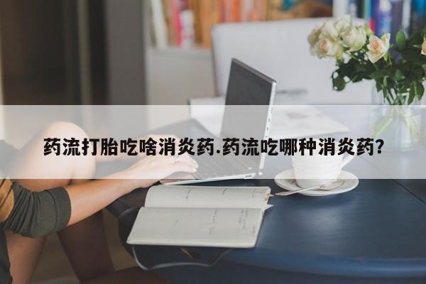 流产药叫什么名购买流程药流打胎吃啥消炎药.药流吃哪种消炎药？