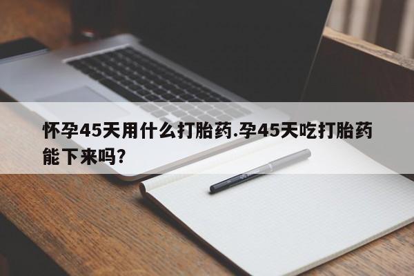 流产药叫什么名购买流程怀孕45天用什么打胎药.孕45天吃打胎药能下来吗?