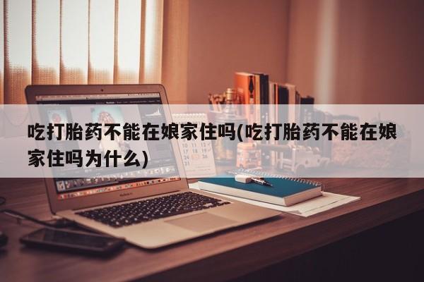 流产药叫什么名购买流程吃打胎药不能在娘家住吗(吃打胎药不能在娘家住吗为什么)