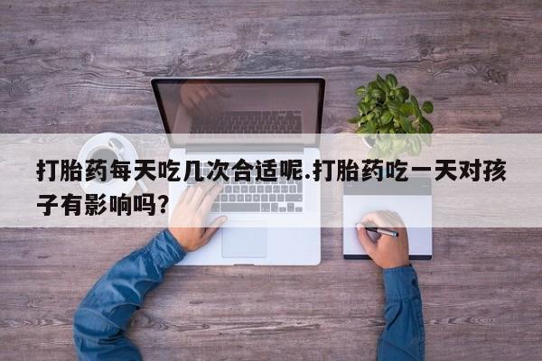 流产药叫什么名购买流程打胎药每天吃几次合适呢.打胎药吃一天对孩子有影响吗？