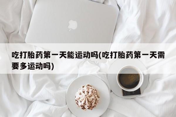 流产药叫什么名购买流程吃打胎药第一天能运动吗(吃打胎药第一天需要多运动吗)
