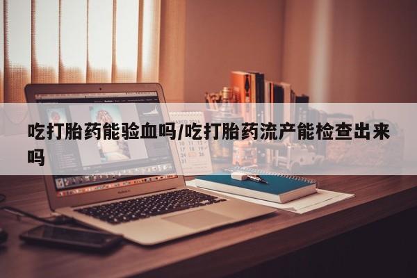 流产药叫什么名购买流程吃打胎药能验血吗/吃打胎药流产能检查出来吗